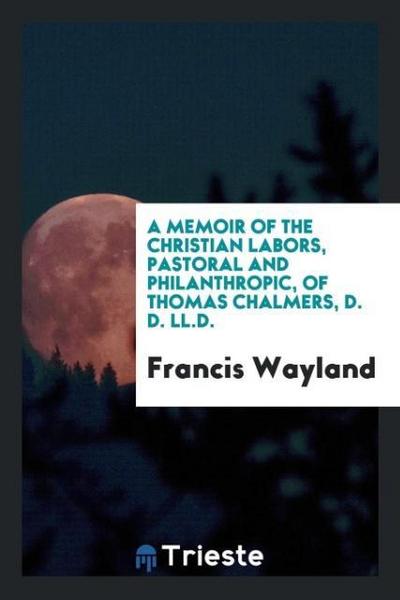 A Memoir of the Christian Labors, Pastoral and Philanthropic, of Thomas Chalmers, D. D. LL.D.