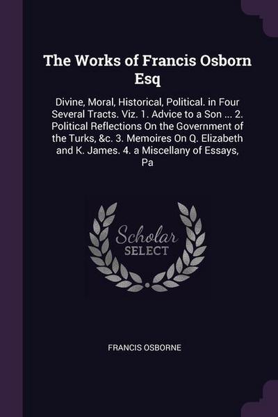 The Works of Francis Osborn Esq: Divine, Moral, Historical, Political. in Four Several Tracts. Viz. 1. Advice to a Son ... 2. Political Reflections On