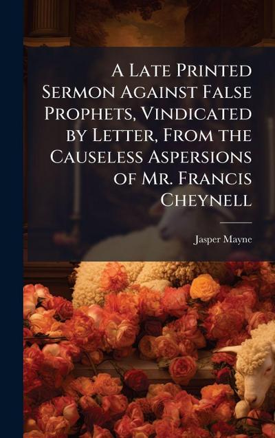A Late Printed Sermon Against False Prophets, Vindicated by Letter, From the Causeless Aspersions of Mr. Francis Cheynell