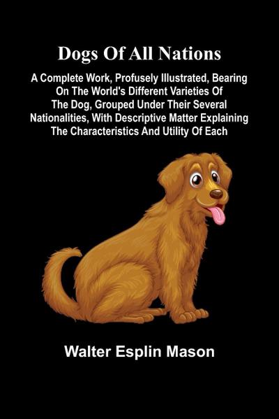 Dogs of all nations; A complete work, profusely illustrated, bearing on the world’s different varieties of the dog, grouped under their several nationalities, with descriptive matter explaining the characteristics and utility of each