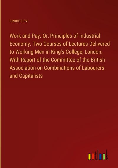 Work and Pay. Or, Principles of Industrial Economy. Two Courses of Lectures Delivered to Working Men in King’s College, London. With Report of the Committee of the British Association on Combinations of Labourers and Capitalists