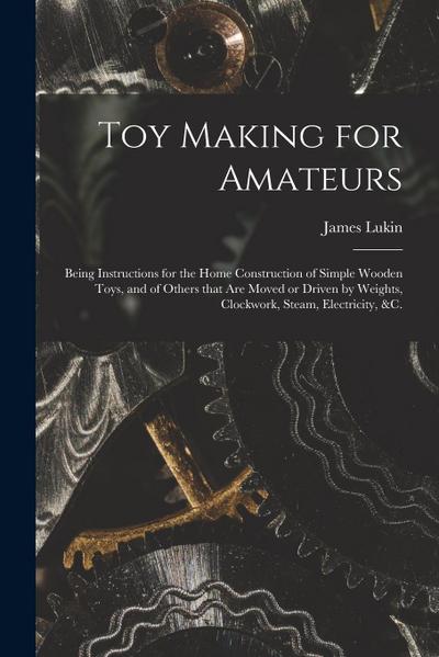 Toy Making for Amateurs: Being Instructions for the Home Construction of Simple Wooden Toys, and of Others That Are Moved or Driven by Weights