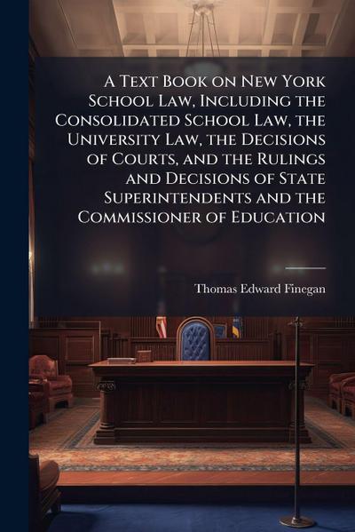 A Text Book on New York School Law, Including the Consolidated School Law, the University Law, the Decisions of Courts, and the Rulings and Decisions of State Superintendents and the Commissioner of Education