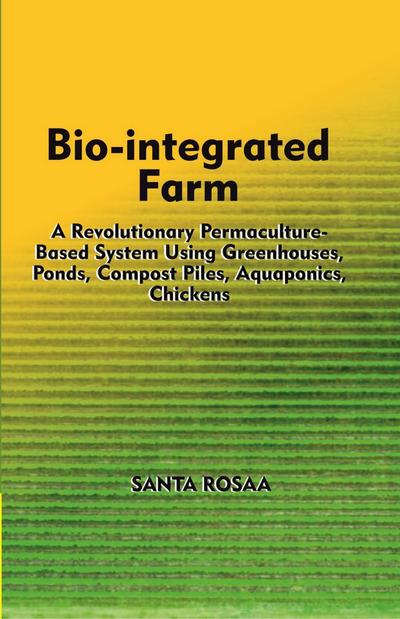 Bio-Integrated Farm: A Revolutionary Permaculture-Based System Using Greenhouses, Ponds, Compost Piles, Aquaponics, Chickens