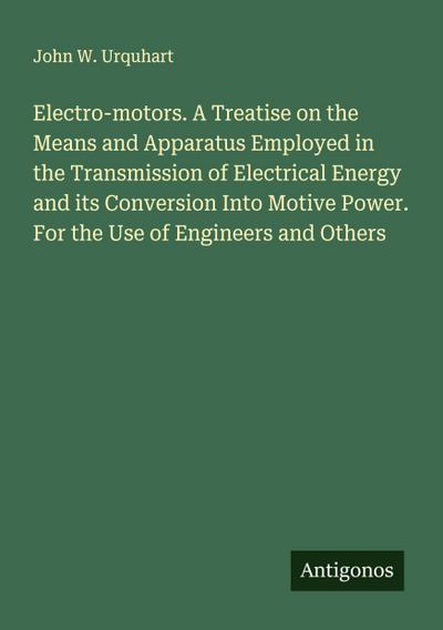 Electro-motors. A Treatise on the Means and Apparatus Employed in the Transmission of Electrical Energy and its Conversion Into Motive Power. For the Use of Engineers and Others