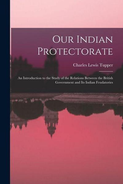 Our Indian Protectorate: An Introduction to the Study of the Relations Between the British Government and Its Indian Feudatories
