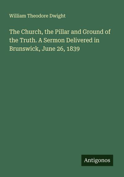 The Church, the Pillar and Ground of the Truth. A Sermon Delivered in Brunswick, June 26, 1839