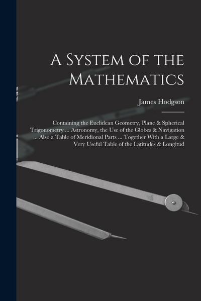 A System of the Mathematics: Containing the Euclidean Geometry, Plane & Spherical Trigonometry ... Astronomy, the Use of the Globes & Navigation ..