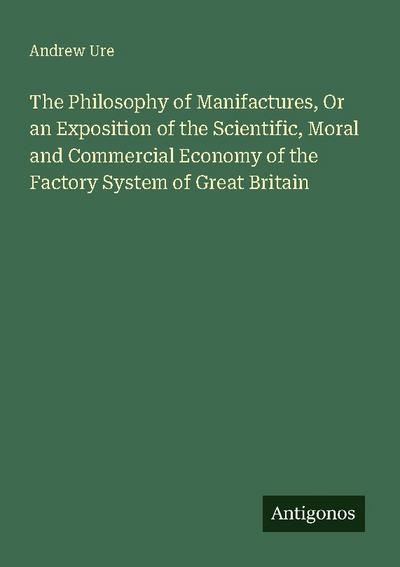 The Philosophy of Manifactures, Or an Exposition of the Scientific, Moral and Commercial Economy of the Factory System of Great Britain