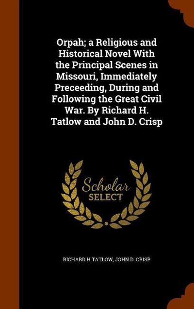 Orpah; a Religious and Historical Novel With the Principal Scenes in Missouri, Immediately Preceeding, During and Following the Great Civil War. By Richard H. Tatlow and John D. Crisp