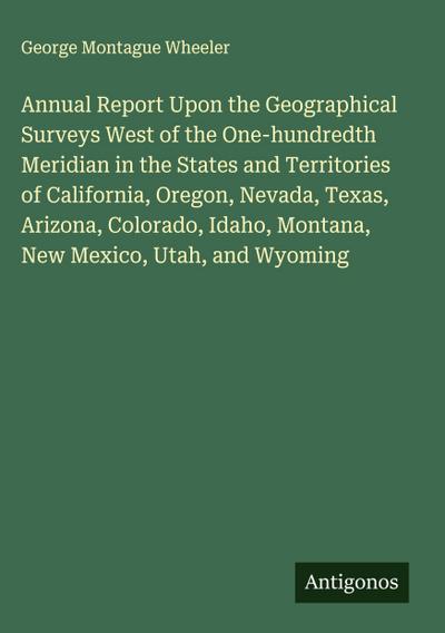 Annual Report Upon the Geographical Surveys West of the One-hundredth Meridian in the States and Territories of California, Oregon, Nevada, Texas, Arizona, Colorado, Idaho, Montana, New Mexico, Utah, and Wyoming