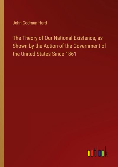 The Theory of Our National Existence, as Shown by the Action of the Government of the United States Since 1861