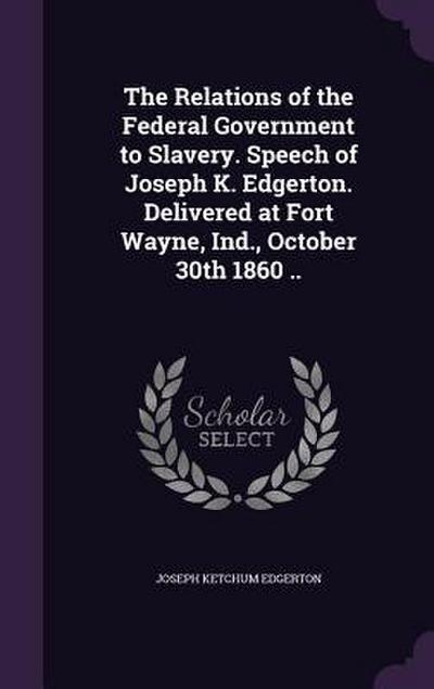 The Relations of the Federal Government to Slavery. Speech of Joseph K. Edgerton. Delivered at Fort Wayne, Ind., October 30th 1860 ..