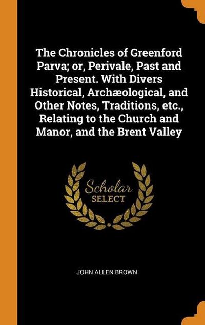 The Chronicles of Greenford Parva; or, Perivale, Past and Present. With Divers Historical, Archæological, and Other Notes, Traditions, etc., Relating