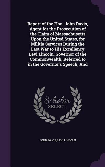 Report of the Hon. John Davis, Agent for the Prosecution of the Claim of Massachusetts Upon the United States, for Militia Services During the Last War to His Excellency Levi Lincoln, Governor of the Commonwealth, Referred to in the Governor’s Speech, And