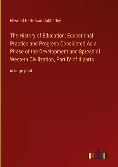 The History of Education; Educational Practice and Progress Considered As a Phase of the Development and Spread of Western Civilization, Part IV of 4 parts