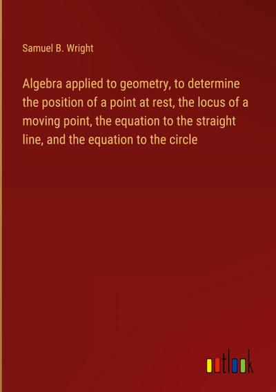Algebra applied to geometry, to determine the position of a point at rest, the locus of a moving point, the equation to the straight line, and the equation to the circle