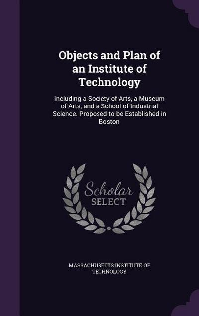 Objects and Plan of an Institute of Technology: Including a Society of Arts, a Museum of Arts, and a School of Industrial Science. Proposed to be Esta