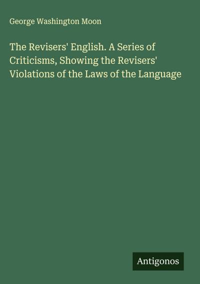 The Revisers’ English. A Series of Criticisms, Showing the Revisers’ Violations of the Laws of the Language