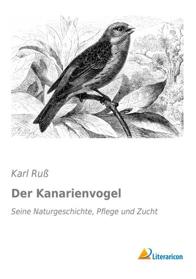 Der Kanarienvogel: Seine Naturgeschichte, Pflege und Zucht