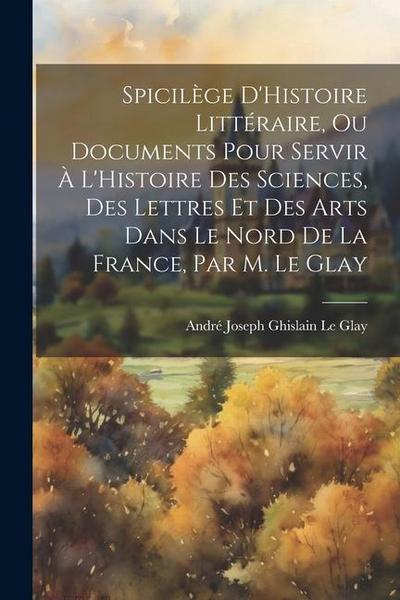 Spicilège D’Histoire Littéraire, Ou Documents Pour Servir À L’Histoire Des Sciences, Des Lettres Et Des Arts Dans Le Nord De La France, Par M. Le Glay