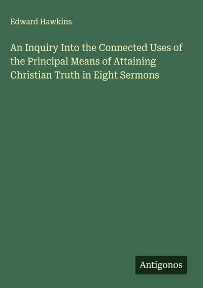 An Inquiry Into the Connected Uses of the Principal Means of Attaining Christian Truth in Eight Sermons