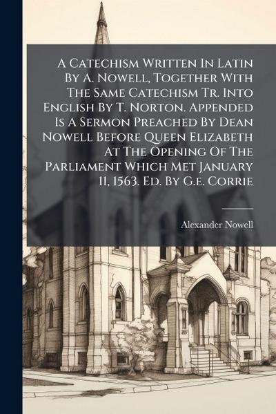 A Catechism Written In Latin By A. Nowell, Together With The Same Catechism Tr. Into English By T. Norton. Appended Is A Sermon Preached By Dean Nowell Before Queen Elizabeth At The Opening Of The Parliament Which Met January 11, 1563. Ed. By G.e. Corrie