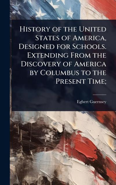 History of the United States of America, Designed for Schools. Extending From the Discovery of America by Columbus to the Present Time;