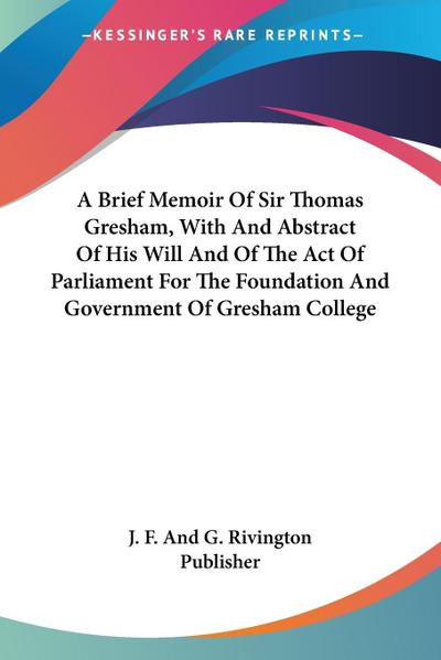 A Brief Memoir Of Sir Thomas Gresham, With And Abstract Of His Will And Of The Act Of Parliament For The Foundation And Government Of Gresham College