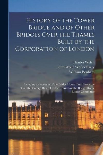 History of the Tower Bridge and of Other Bridges Over the Thames Built by the Corporation of London: Including an Account of the Bridge House Trust Fr
