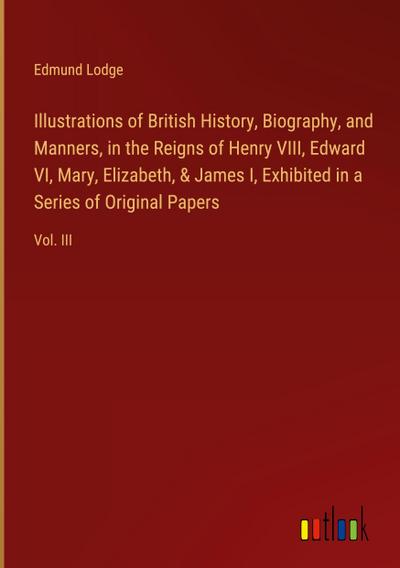 Illustrations of British History, Biography, and Manners, in the Reigns of Henry VIII, Edward VI, Mary, Elizabeth, & James I, Exhibited in a Series of Original Papers