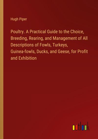 Poultry. A Practical Guide to the Choice, Breeding, Rearing, and Management of All Descriptions of Fowls, Turkeys, Guinea-fowls, Ducks, and Geese, for Profit and Exhibition