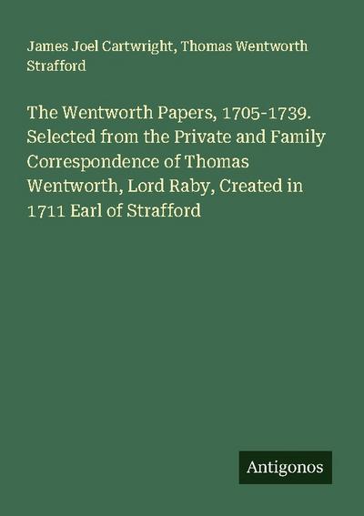 The Wentworth Papers, 1705-1739. Selected from the Private and Family Correspondence of Thomas Wentworth, Lord Raby, Created in 1711 Earl of Strafford