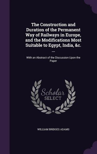 The Construction and Duration of the Permanent Way of Railways in Europe, and the Modifications Most Suitable to Egypt, India, &c. ...