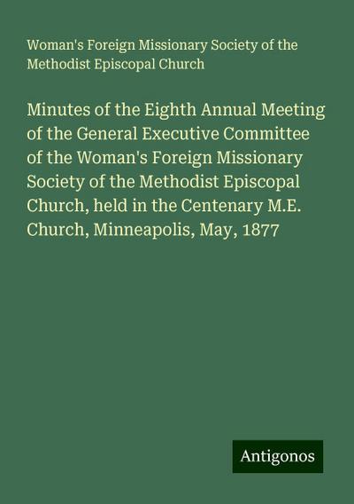 Minutes of the Eighth Annual Meeting of the General Executive Committee of the Woman’s Foreign Missionary Society of the Methodist Episcopal Church, held in the Centenary M.E. Church, Minneapolis, May, 1877
