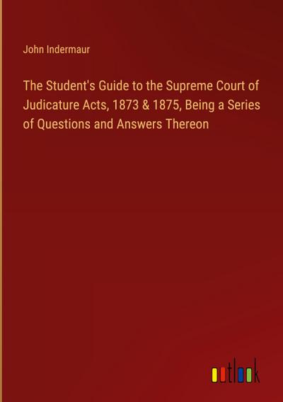 The Student’s Guide to the Supreme Court of Judicature Acts, 1873 & 1875, Being a Series of Questions and Answers Thereon
