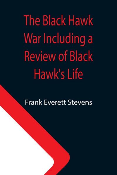 The Black Hawk War Including a Review of Black Hawk’s Life