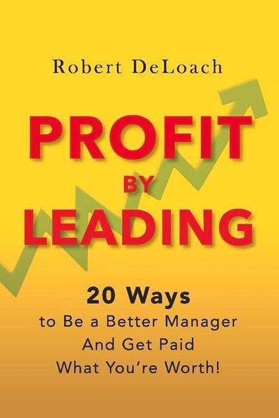 Profit by Leading: 20 Ways to Be a Better Manager - And Get Paid What You’re Worth! Volume 1
