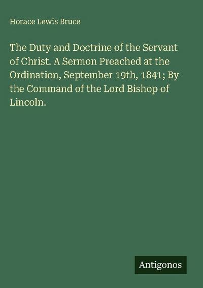 The Duty and Doctrine of the Servant of Christ. A Sermon Preached at the Ordination, September 19th, 1841; By the Command of the Lord Bishop of Lincoln.