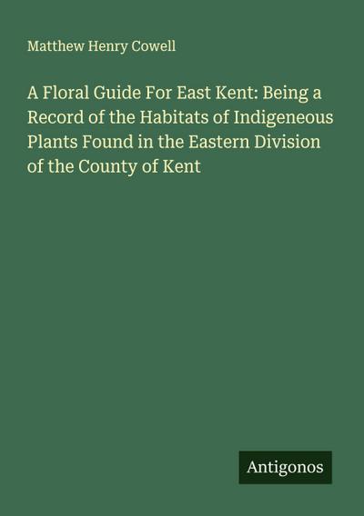 A Floral Guide For East Kent: Being a Record of the Habitats of Indigeneous Plants Found in the Eastern Division of the County of Kent