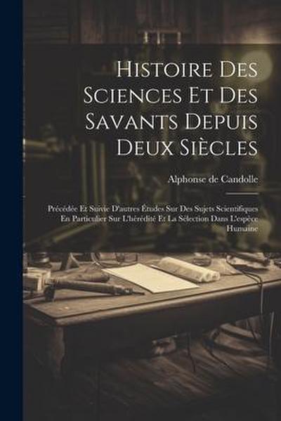 Histoire Des Sciences Et Des Savants Depuis Deux Siècles: Précédée Et Suivie D’autres Études Sur Des Sujets Scientifiques En Particulier Sur L’hérédit