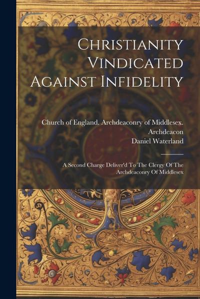 Christianity Vindicated Against Infidelity: A Second Charge Deliver’d To The Clergy Of The Archdeaconry Of Middlesex