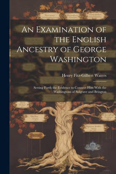 An Examination of the English Ancestry of George Washington: Setting Forth the Evidence to Connect Him With the Washingtons of Sulgrave and Brington