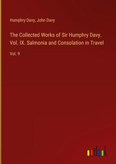 The Collected Works of Sir Humphry Davy. Vol. IX. Salmonia and Consolation in Travel