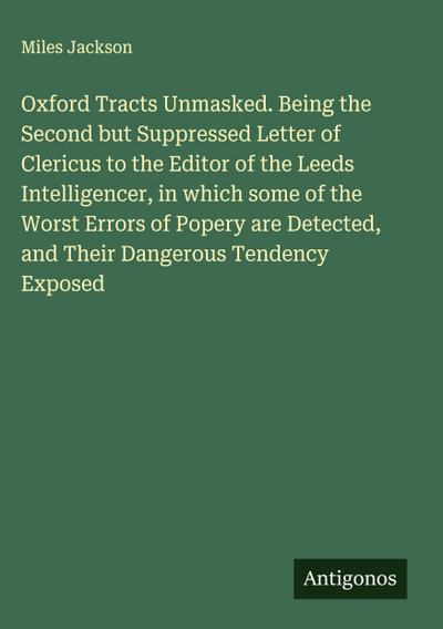 Oxford Tracts Unmasked. Being the Second but Suppressed Letter of Clericus to the Editor of the Leeds Intelligencer, in which some of the Worst Errors of Popery are Detected, and Their Dangerous Tendency Exposed