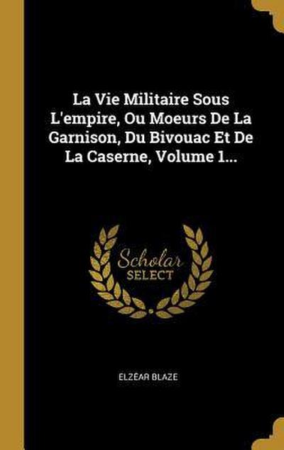 La Vie Militaire Sous L’empire, Ou Moeurs De La Garnison, Du Bivouac Et De La Caserne, Volume 1...