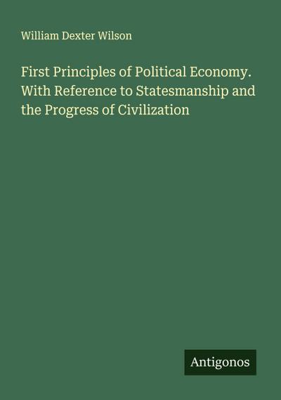 First Principles of Political Economy. With Reference to Statesmanship and the Progress of Civilization