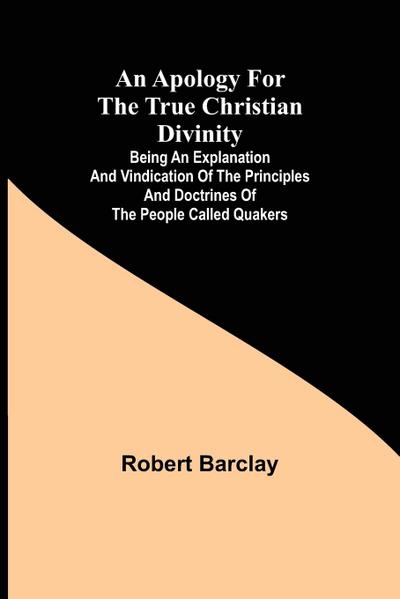 An Apology for the True Christian Divinity ; Being an explanation and vindication of the principles and doctrines of the people called Quakers