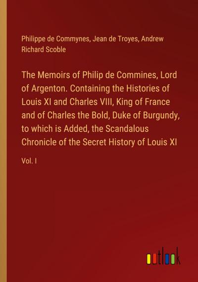 The Memoirs of Philip de Commines, Lord of Argenton. Containing the Histories of Louis XI and Charles VIII, King of France and of Charles the Bold, Duke of Burgundy, to which is Added, the Scandalous Chronicle of the Secret History of Louis XI