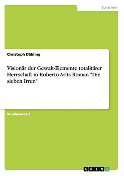 Visionär der Gewalt-Elemente totalitärer Herrschaft in Roberto Arlts Roman "Die sieben Irren"